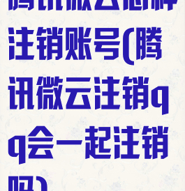 腾讯微云怎样注销账号(腾讯微云注销qq会一起注销吗)