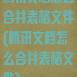 腾讯文档怎么合并表格文件(腾讯文档怎么合并表格文件)