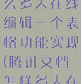 腾讯文档怎么多人在线编辑一个表格功能实现(腾讯文档怎样多人在线编辑)