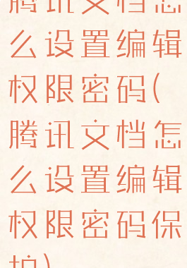 腾讯文档怎么设置编辑权限密码(腾讯文档怎么设置编辑权限密码保护)
