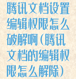 腾讯文档设置编辑权限怎么破解啊(腾讯文档的编辑权限怎么解除)