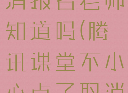 腾讯课堂取消报名老师知道吗(腾讯课堂不小心点了取消报名)