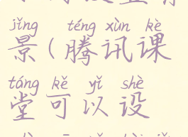 腾讯课堂如何设置背景(腾讯课堂可以设置虚拟背景吗)