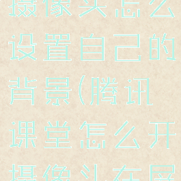 腾讯课堂开摄像头怎么设置自己的背景(腾讯课堂怎么开摄像头在屏幕上)