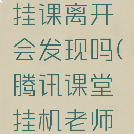 腾讯课堂挂课离开会发现吗(腾讯课堂挂机老师知道吗)