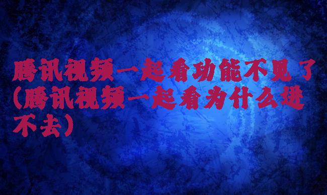 腾讯视频一起看功能不见了(腾讯视频一起看为什么进不去)