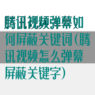 腾讯视频弹幕如何屏蔽关键词(腾讯视频怎么弹幕屏蔽关键字)