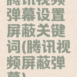 腾讯视频弹幕设置屏蔽关键词(腾讯视频屏蔽弹幕)
