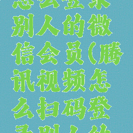 腾讯视频怎么登录别人的微信会员(腾讯视频怎么扫码登录别人的会员)