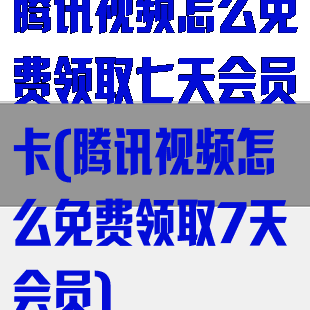 腾讯视频怎么免费领取七天会员卡(腾讯视频怎么免费领取7天会员)