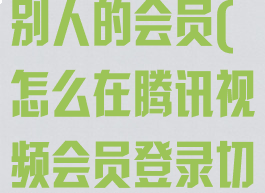腾讯视频怎么切换账号登录别人的会员(怎么在腾讯视频会员登录切换别人的微信)