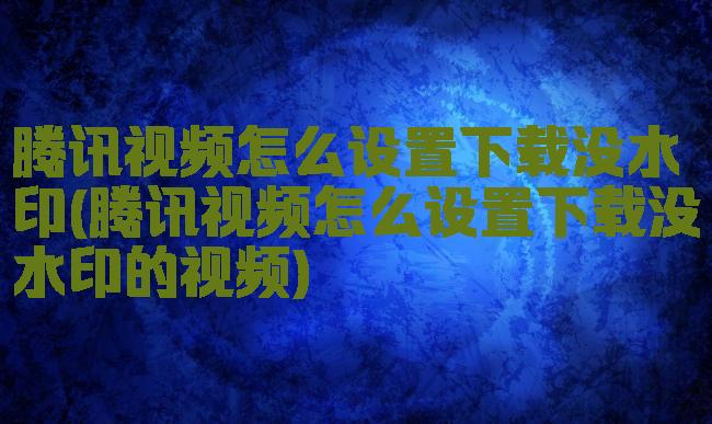 腾讯视频怎么设置下载没水印(腾讯视频怎么设置下载没水印的视频)