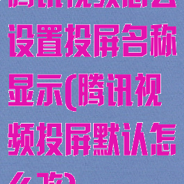 腾讯视频怎么设置投屏名称显示(腾讯视频投屏默认怎么改)