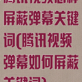 腾讯视频怎样屏蔽弹幕关键词(腾讯视频弹幕如何屏蔽关键词)