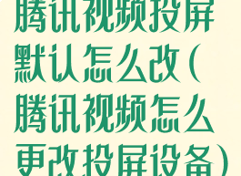 腾讯视频投屏默认怎么改(腾讯视频怎么更改投屏设备)