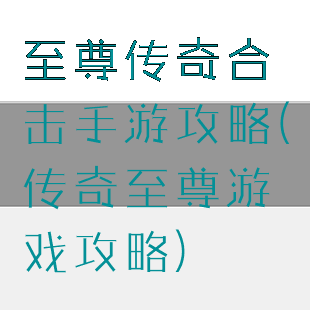 至尊传奇合击手游攻略(传奇至尊游戏攻略)