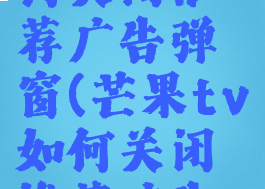 芒果tv如何关闭推荐广告弹窗(芒果tv如何关闭推荐广告弹窗)