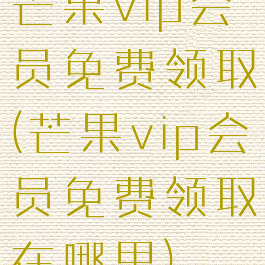 芒果vip会员免费领取(芒果vip会员免费领取在哪里)