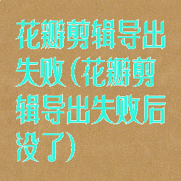 花瓣剪辑导出失败(花瓣剪辑导出失败后没了)