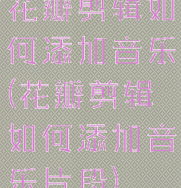 花瓣剪辑如何添加音乐(花瓣剪辑如何添加音乐片段)