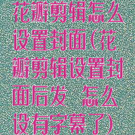 花瓣剪辑怎么设置封面(花瓣剪辑设置封面后发岀怎么设有字幕了)