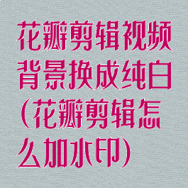 花瓣剪辑视频背景换成纯白(花瓣剪辑怎么加水印)
