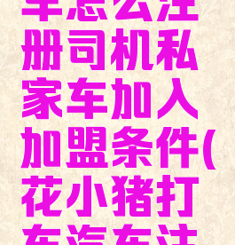 花小猪打车怎么注册司机私家车加入加盟条件(花小猪打车汽车注册条件)