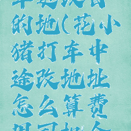 花小猪打车更改目的地(花小猪打车中途改地址怎么算费用司机合适吗)