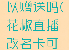 花椒直播改名卡可以赠送吗(花椒直播改名卡可以赠送吗安全吗)