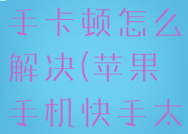 苹果手机快手卡顿怎么解决(苹果手机快手太卡)