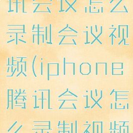 苹果手机腾讯会议怎么录制会议视频(iphone腾讯会议怎么录制视频)
