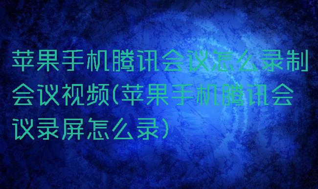 苹果手机腾讯会议怎么录制会议视频(苹果手机腾讯会议录屏怎么录)