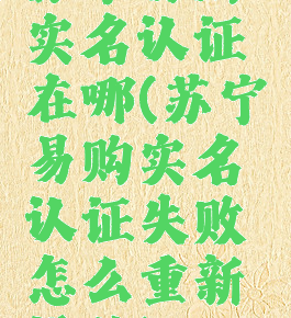 苏宁易购实名认证在哪(苏宁易购实名认证失败怎么重新操作)