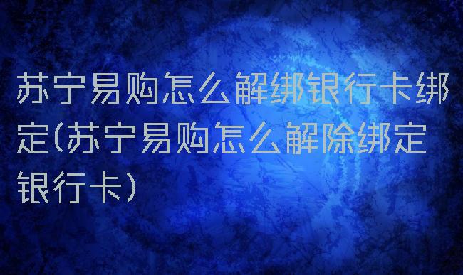 苏宁易购怎么解绑银行卡绑定(苏宁易购怎么解除绑定银行卡)