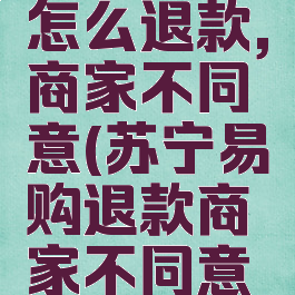苏宁易购怎么退款,商家不同意(苏宁易购退款商家不同意怎么办)