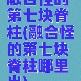 融合怪的第七块脊柱(融合怪的第七块脊柱哪里出)