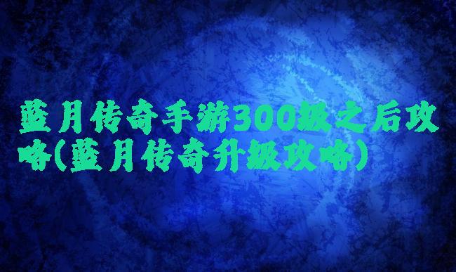 蓝月传奇手游300级之后攻略(蓝月传奇升级攻略)