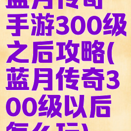 蓝月传奇手游300级之后攻略(蓝月传奇300级以后怎么玩)