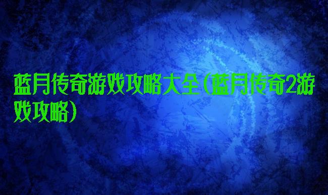 蓝月传奇游戏攻略大全(蓝月传奇2游戏攻略)