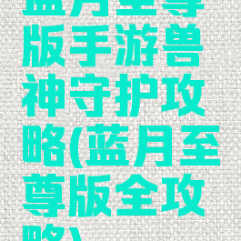 蓝月至尊版手游兽神守护攻略(蓝月至尊版全攻略)