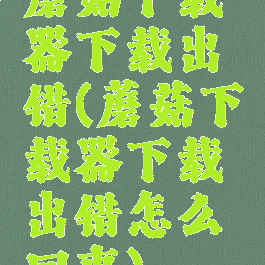 蘑菇下载器下载出错(蘑菇下载器下载出错怎么回事)