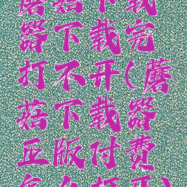 蘑菇下载器下载完打不开(蘑菇下载器正版付费怎么打开)