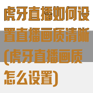虎牙直播如何设置直播画质清晰(虎牙直播画质怎么设置)