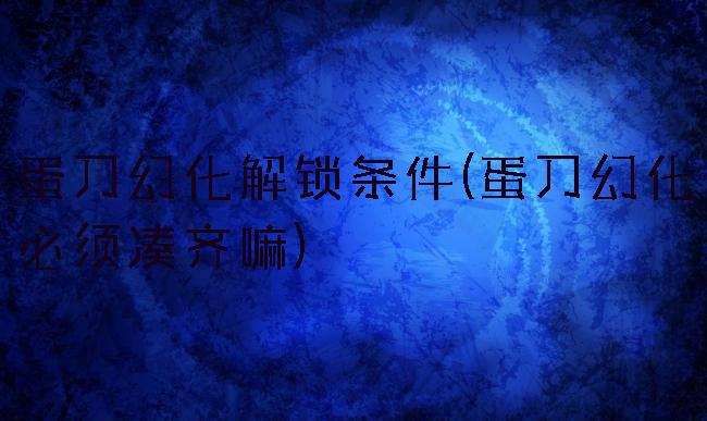 蛋刀幻化解锁条件(蛋刀幻化必须凑齐嘛)