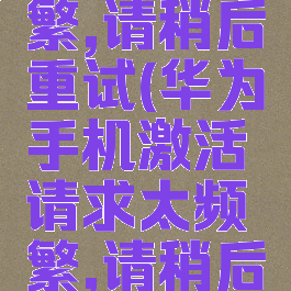 请求太频繁,请稍后重试(华为手机激活请求太频繁,请稍后重试)