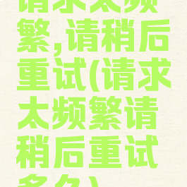 请求太频繁,请稍后重试(请求太频繁请稍后重试多久)