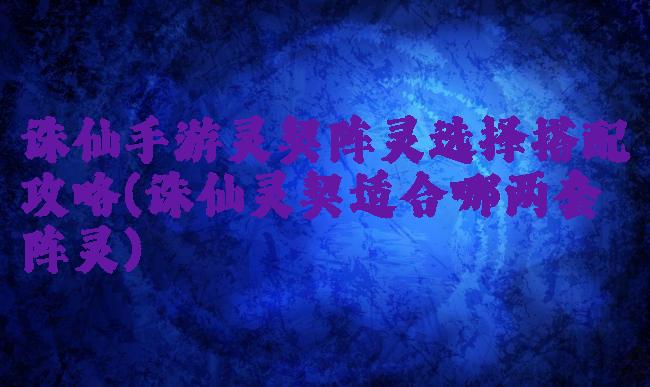 诛仙手游灵契阵灵选择搭配攻略(诛仙灵契适合哪两套阵灵)