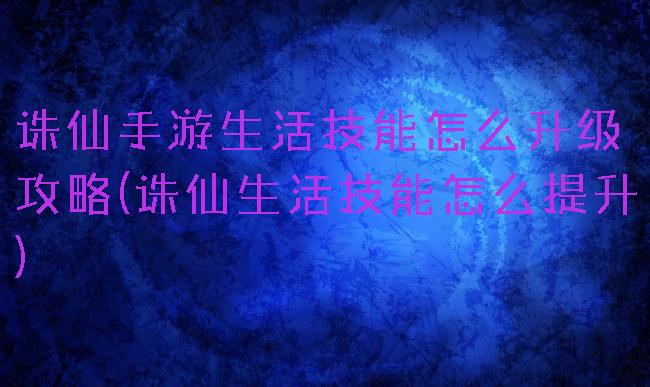 诛仙手游生活技能怎么升级攻略(诛仙生活技能怎么提升)