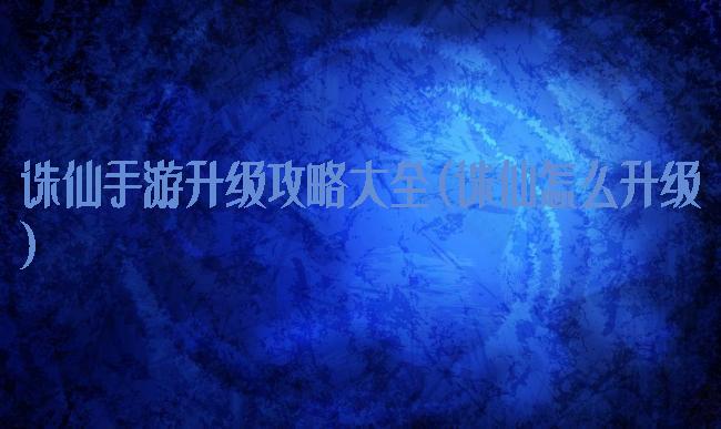 诛仙手游升级攻略大全(诛仙怎么升级)