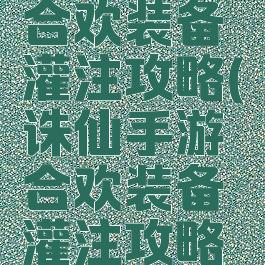 诛仙手游合欢装备灌注攻略(诛仙手游合欢装备灌注攻略图)